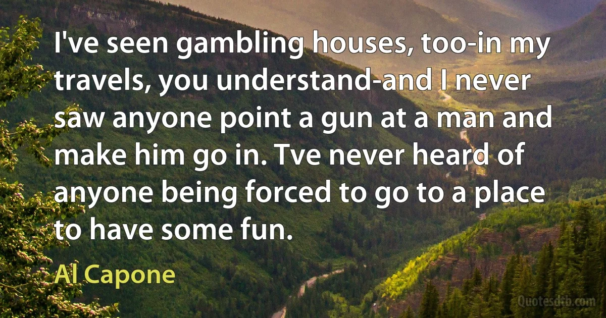 I've seen gambling houses, too-in my travels, you understand-and I never saw anyone point a gun at a man and make him go in. Tve never heard of anyone being forced to go to a place to have some fun. (Al Capone)