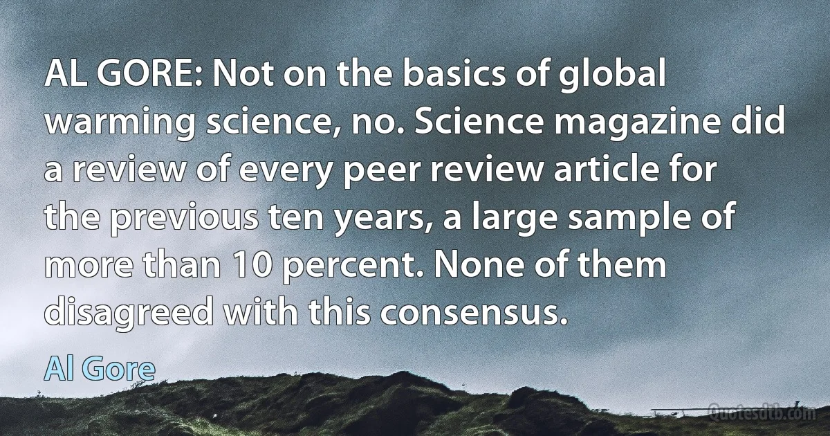 AL GORE: Not on the basics of global warming science, no. Science magazine did a review of every peer review article for the previous ten years, a large sample of more than 10 percent. None of them disagreed with this consensus. (Al Gore)