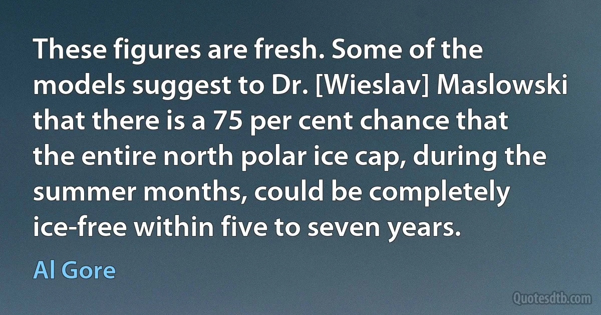 These figures are fresh. Some of the models suggest to Dr. [Wieslav] Maslowski that there is a 75 per cent chance that the entire north polar ice cap, during the summer months, could be completely ice-free within five to seven years. (Al Gore)