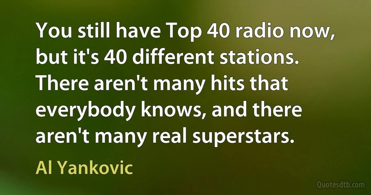 You still have Top 40 radio now, but it's 40 different stations. There aren't many hits that everybody knows, and there aren't many real superstars. (Al Yankovic)