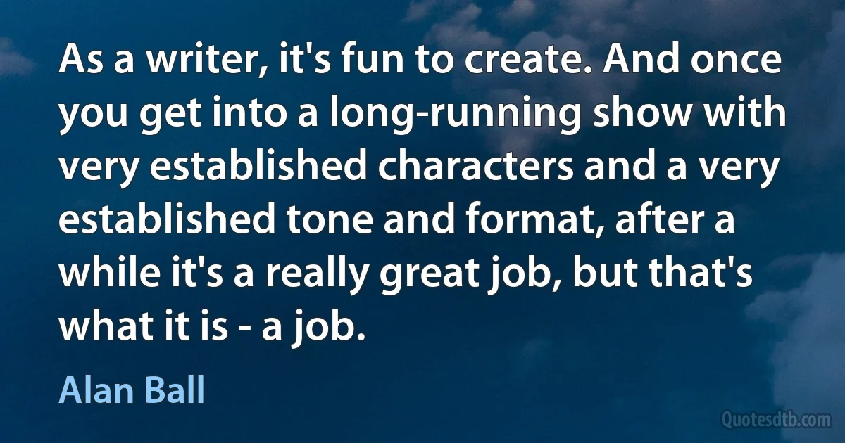 As a writer, it's fun to create. And once you get into a long-running show with very established characters and a very established tone and format, after a while it's a really great job, but that's what it is - a job. (Alan Ball)