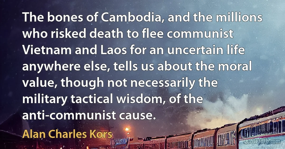 The bones of Cambodia, and the millions who risked death to flee communist Vietnam and Laos for an uncertain life anywhere else, tells us about the moral value, though not necessarily the military tactical wisdom, of the anti-communist cause. (Alan Charles Kors)