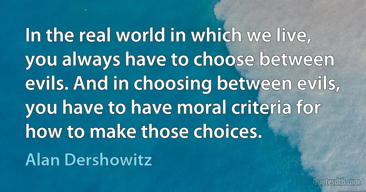 In the real world in which we live, you always have to choose between evils. And in choosing between evils, you have to have moral criteria for how to make those choices. (Alan Dershowitz)