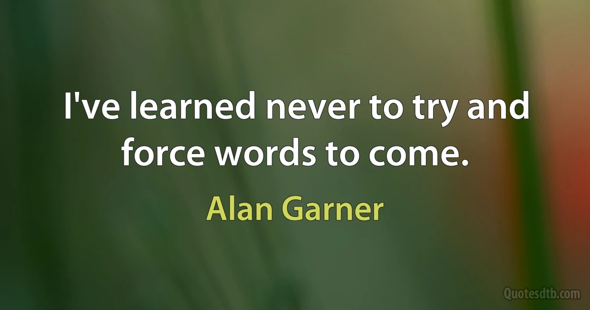 I've learned never to try and force words to come. (Alan Garner)