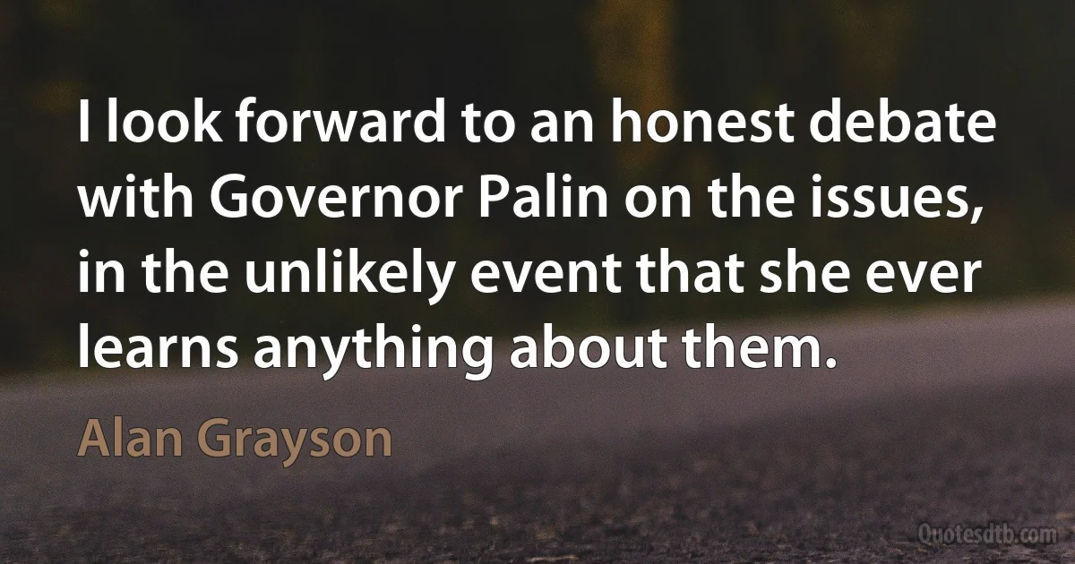 I look forward to an honest debate with Governor Palin on the issues, in the unlikely event that she ever learns anything about them. (Alan Grayson)