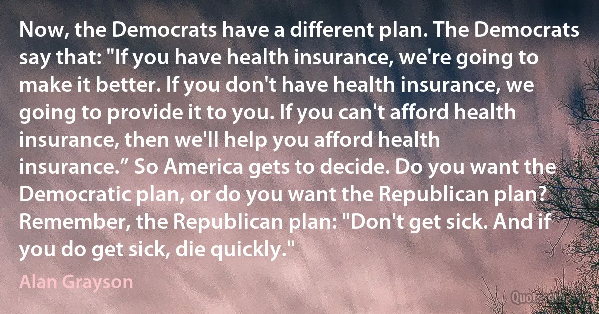 Now, the Democrats have a different plan. The Democrats say that: "If you have health insurance, we're going to make it better. If you don't have health insurance, we going to provide it to you. If you can't afford health insurance, then we'll help you afford health insurance.” So America gets to decide. Do you want the Democratic plan, or do you want the Republican plan? Remember, the Republican plan: "Don't get sick. And if you do get sick, die quickly." (Alan Grayson)