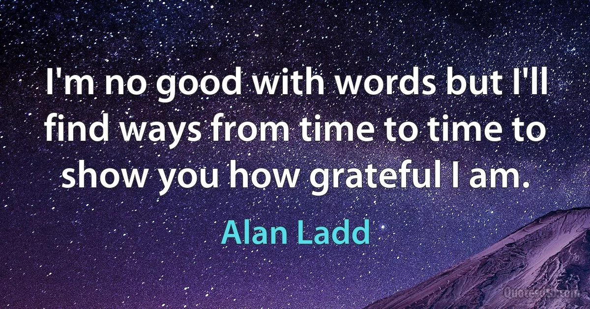 I'm no good with words but I'll find ways from time to time to show you how grateful I am. (Alan Ladd)