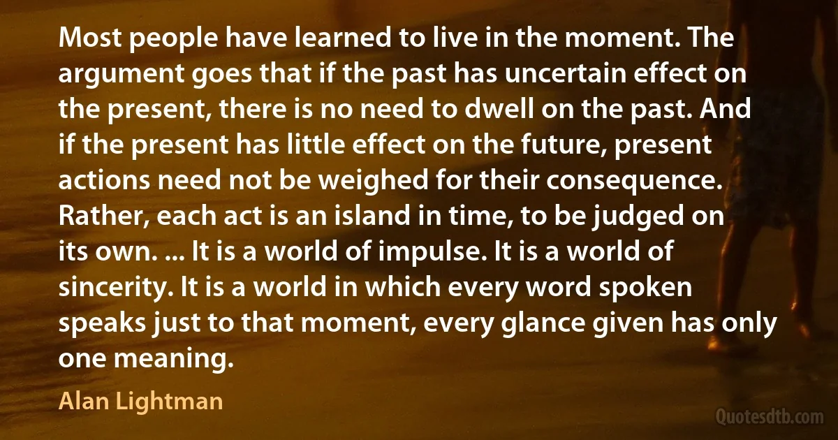 Most people have learned to live in the moment. The argument goes that if the past has uncertain effect on the present, there is no need to dwell on the past. And if the present has little effect on the future, present actions need not be weighed for their consequence. Rather, each act is an island in time, to be judged on its own. ... It is a world of impulse. It is a world of sincerity. It is a world in which every word spoken speaks just to that moment, every glance given has only one meaning. (Alan Lightman)