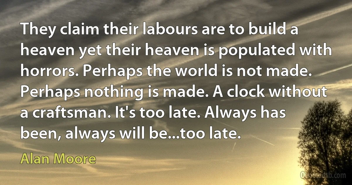 They claim their labours are to build a heaven yet their heaven is populated with horrors. Perhaps the world is not made. Perhaps nothing is made. A clock without a craftsman. It's too late. Always has been, always will be...too late. (Alan Moore)