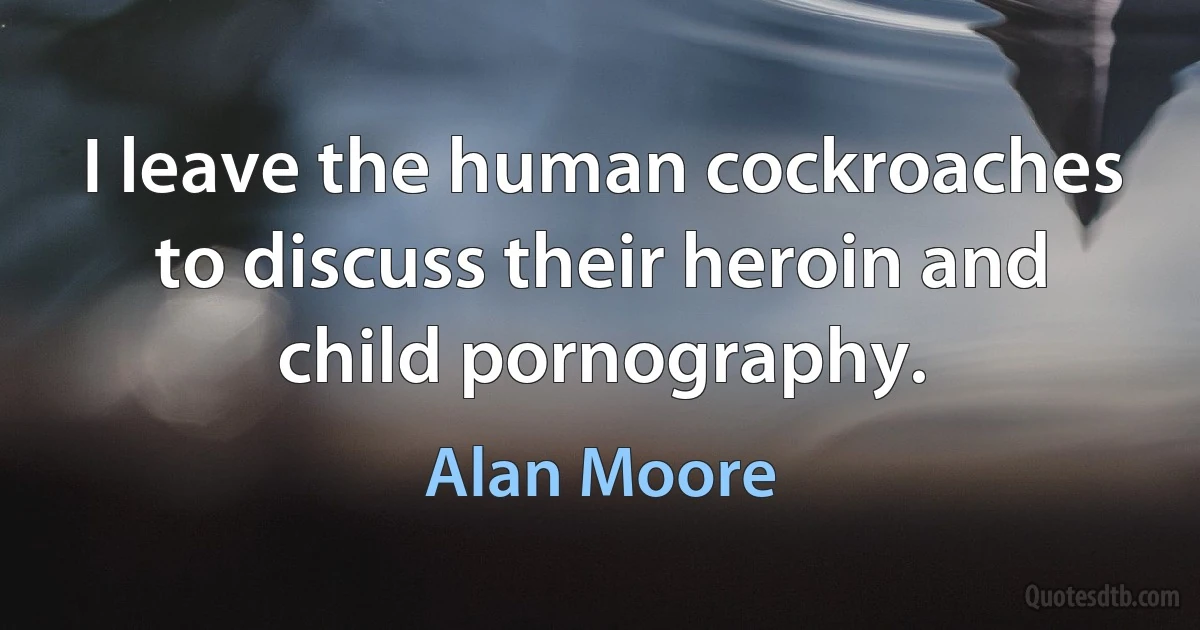 I leave the human cockroaches to discuss their heroin and child pornography. (Alan Moore)