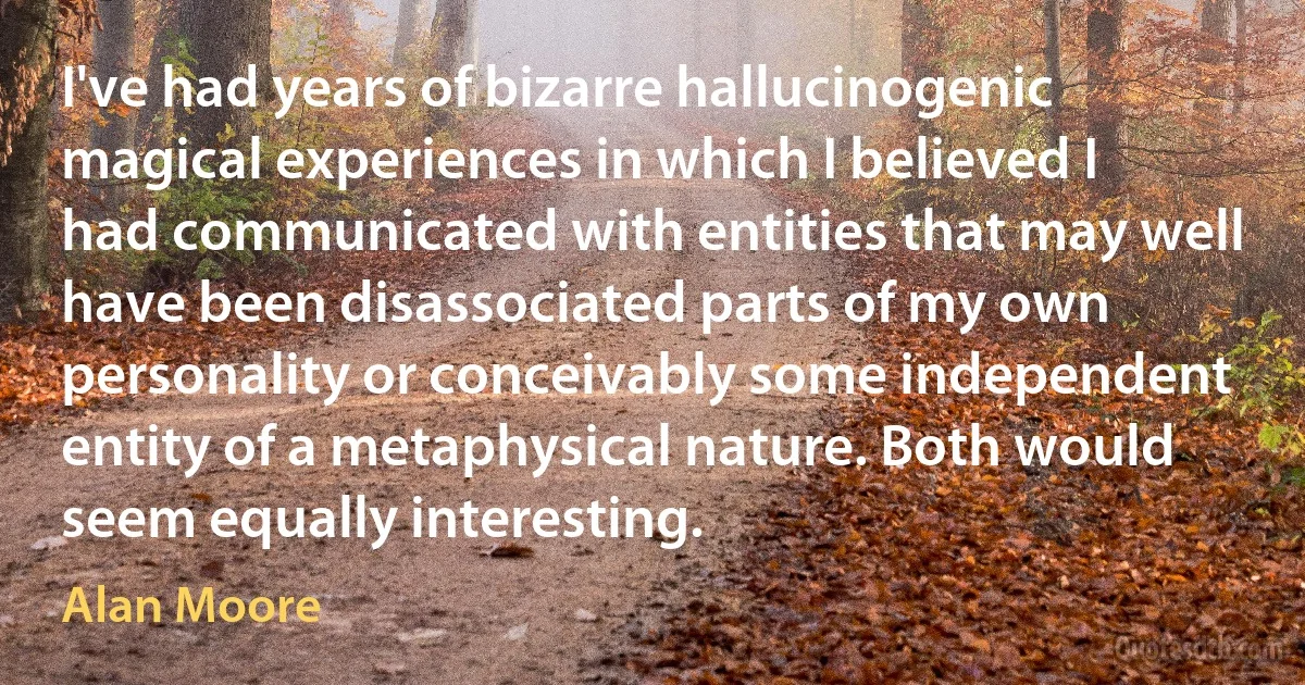 I've had years of bizarre hallucinogenic magical experiences in which I believed I had communicated with entities that may well have been disassociated parts of my own personality or conceivably some independent entity of a metaphysical nature. Both would seem equally interesting. (Alan Moore)