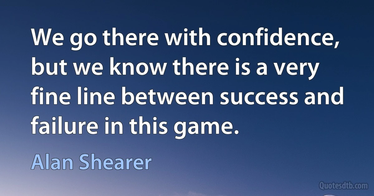 We go there with confidence, but we know there is a very fine line between success and failure in this game. (Alan Shearer)