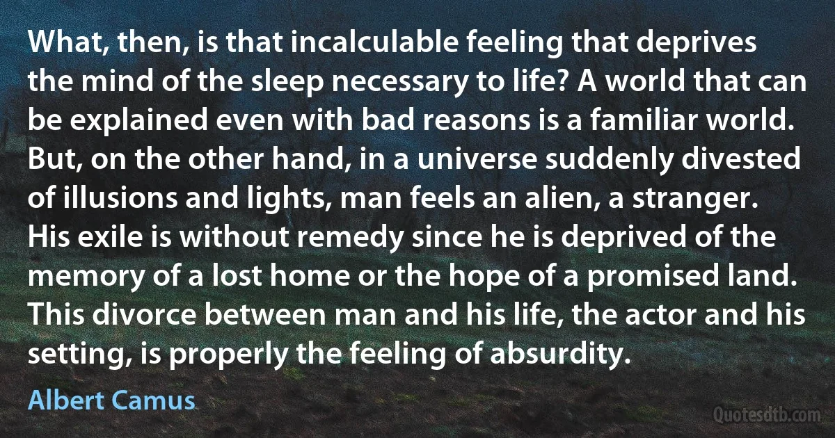 What, then, is that incalculable feeling that deprives the mind of the sleep necessary to life? A world that can be explained even with bad reasons is a familiar world. But, on the other hand, in a universe suddenly divested of illusions and lights, man feels an alien, a stranger. His exile is without remedy since he is deprived of the memory of a lost home or the hope of a promised land. This divorce between man and his life, the actor and his setting, is properly the feeling of absurdity. (Albert Camus)