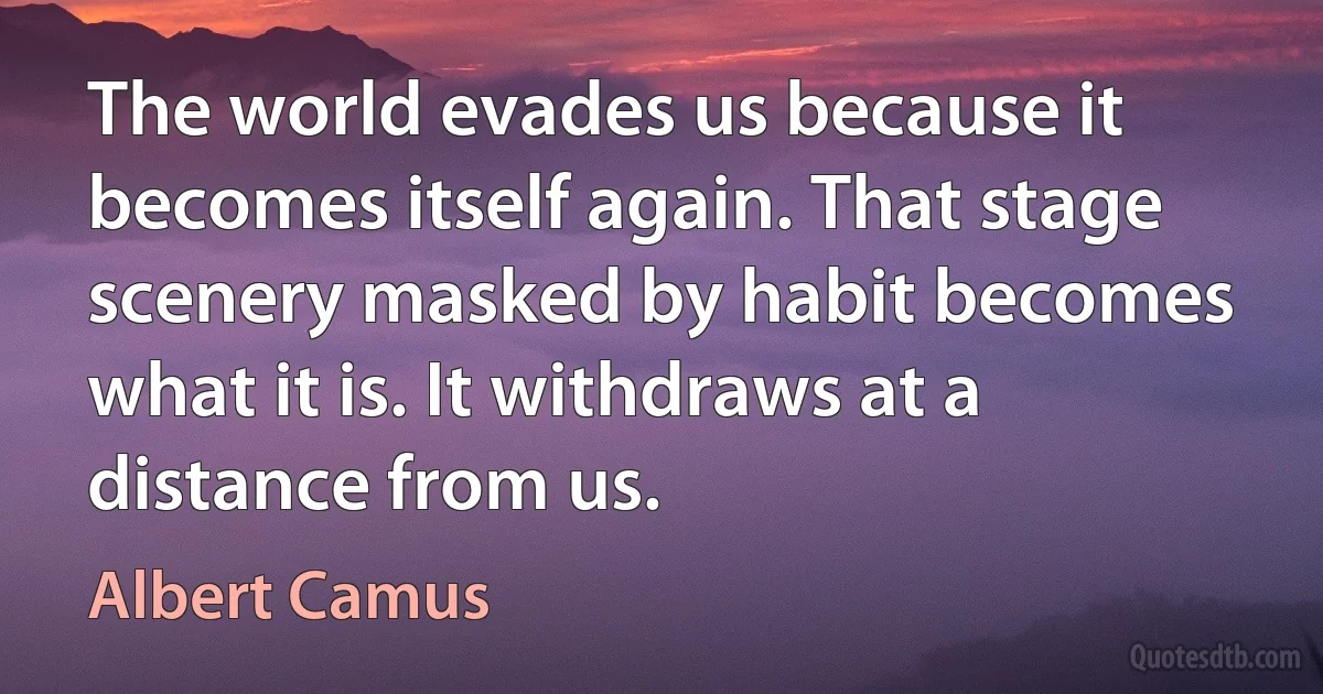 The world evades us because it becomes itself again. That stage scenery masked by habit becomes what it is. It withdraws at a distance from us. (Albert Camus)