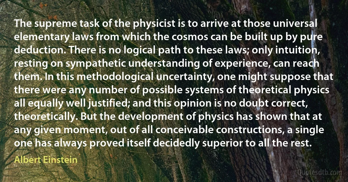 The supreme task of the physicist is to arrive at those universal elementary laws from which the cosmos can be built up by pure deduction. There is no logical path to these laws; only intuition, resting on sympathetic understanding of experience, can reach them. In this methodological uncertainty, one might suppose that there were any number of possible systems of theoretical physics all equally well justified; and this opinion is no doubt correct, theoretically. But the development of physics has shown that at any given moment, out of all conceivable constructions, a single one has always proved itself decidedly superior to all the rest. (Albert Einstein)