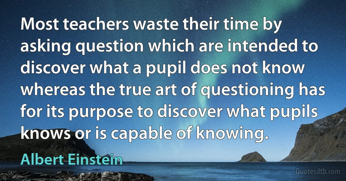 Most teachers waste their time by asking question which are intended to discover what a pupil does not know whereas the true art of questioning has for its purpose to discover what pupils knows or is capable of knowing. (Albert Einstein)