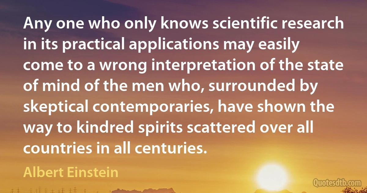 Any one who only knows scientific research in its practical applications may easily come to a wrong interpretation of the state of mind of the men who, surrounded by skeptical contemporaries, have shown the way to kindred spirits scattered over all countries in all centuries. (Albert Einstein)