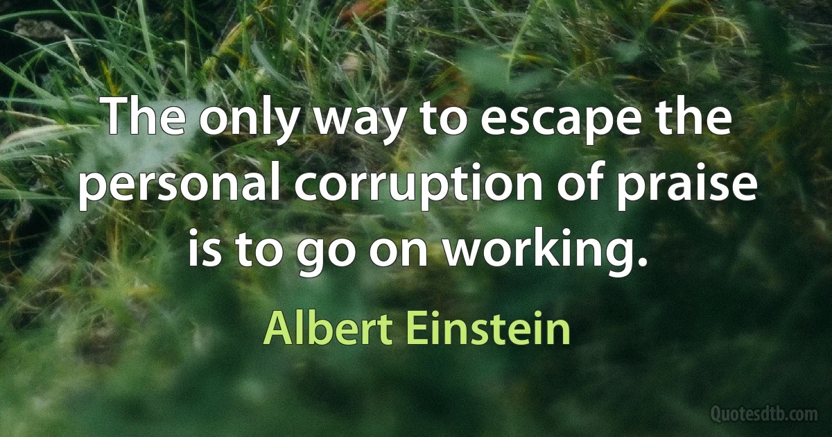 The only way to escape the personal corruption of praise is to go on working. (Albert Einstein)