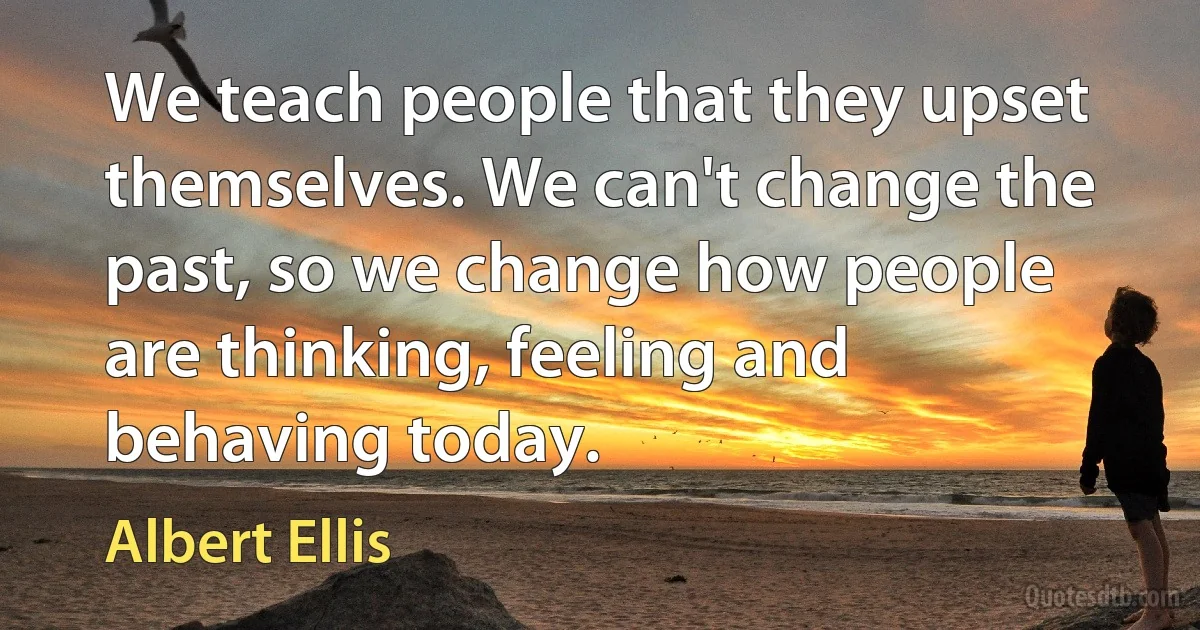 We teach people that they upset themselves. We can't change the past, so we change how people are thinking, feeling and behaving today. (Albert Ellis)