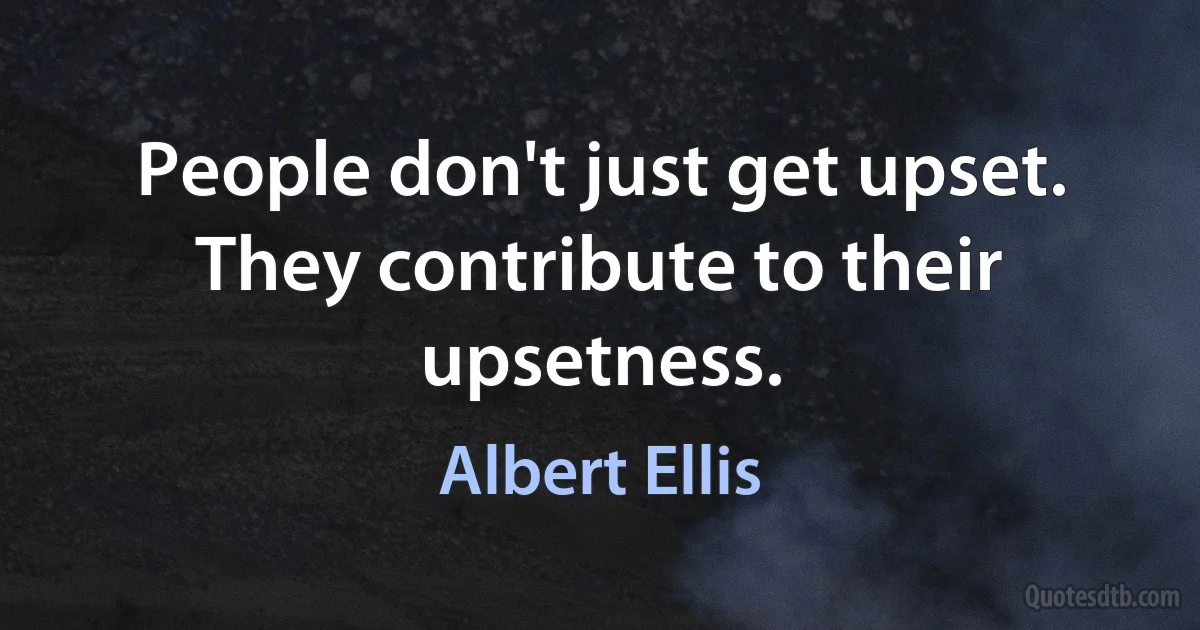 People don't just get upset. They contribute to their upsetness. (Albert Ellis)