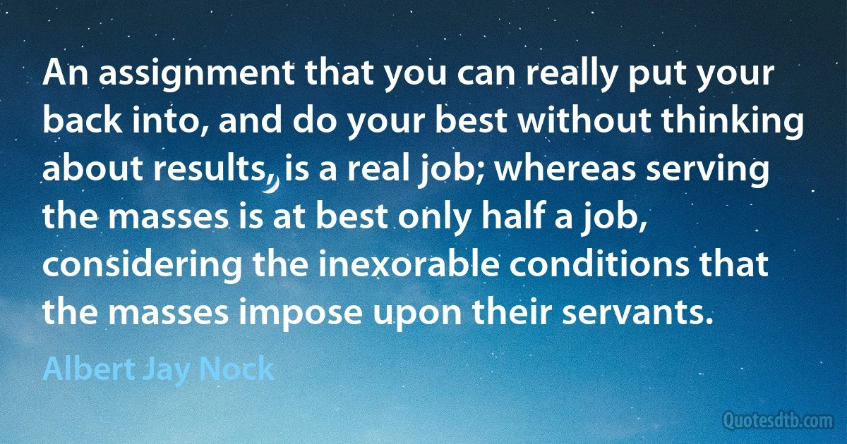 An assignment that you can really put your back into, and do your best without thinking about results, is a real job; whereas serving the masses is at best only half a job, considering the inexorable conditions that the masses impose upon their servants. (Albert Jay Nock)