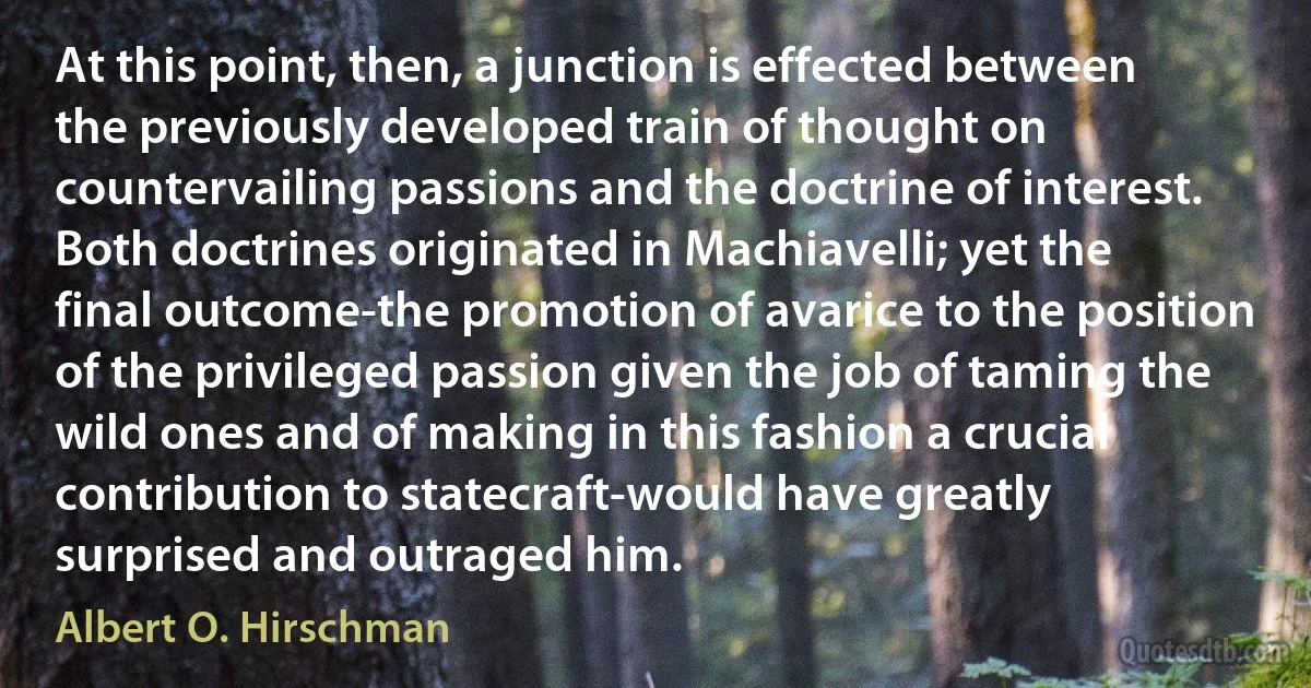 At this point, then, a junction is effected between the previously developed train of thought on countervailing passions and the doctrine of interest. Both doctrines originated in Machiavelli; yet the final outcome-the promotion of avarice to the position of the privileged passion given the job of taming the wild ones and of making in this fashion a crucial contribution to statecraft-would have greatly surprised and outraged him. (Albert O. Hirschman)