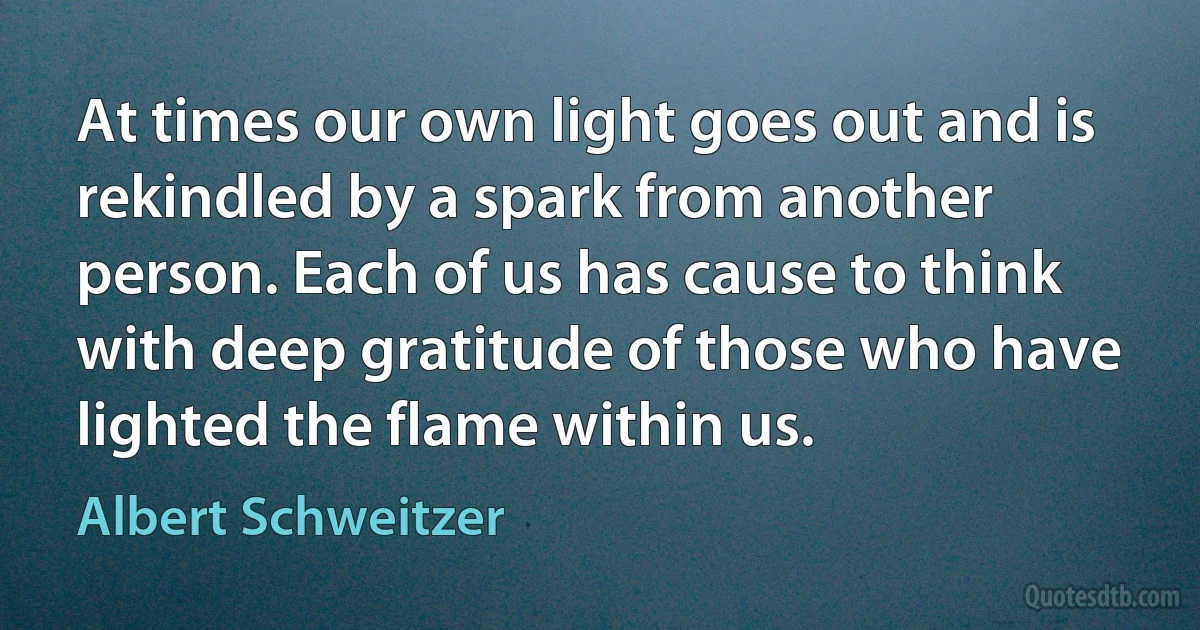 At times our own light goes out and is rekindled by a spark from another person. Each of us has cause to think with deep gratitude of those who have lighted the flame within us. (Albert Schweitzer)