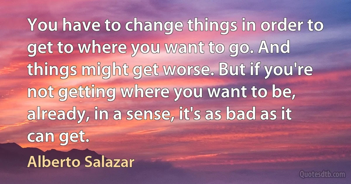 You have to change things in order to get to where you want to go. And things might get worse. But if you're not getting where you want to be, already, in a sense, it's as bad as it can get. (Alberto Salazar)