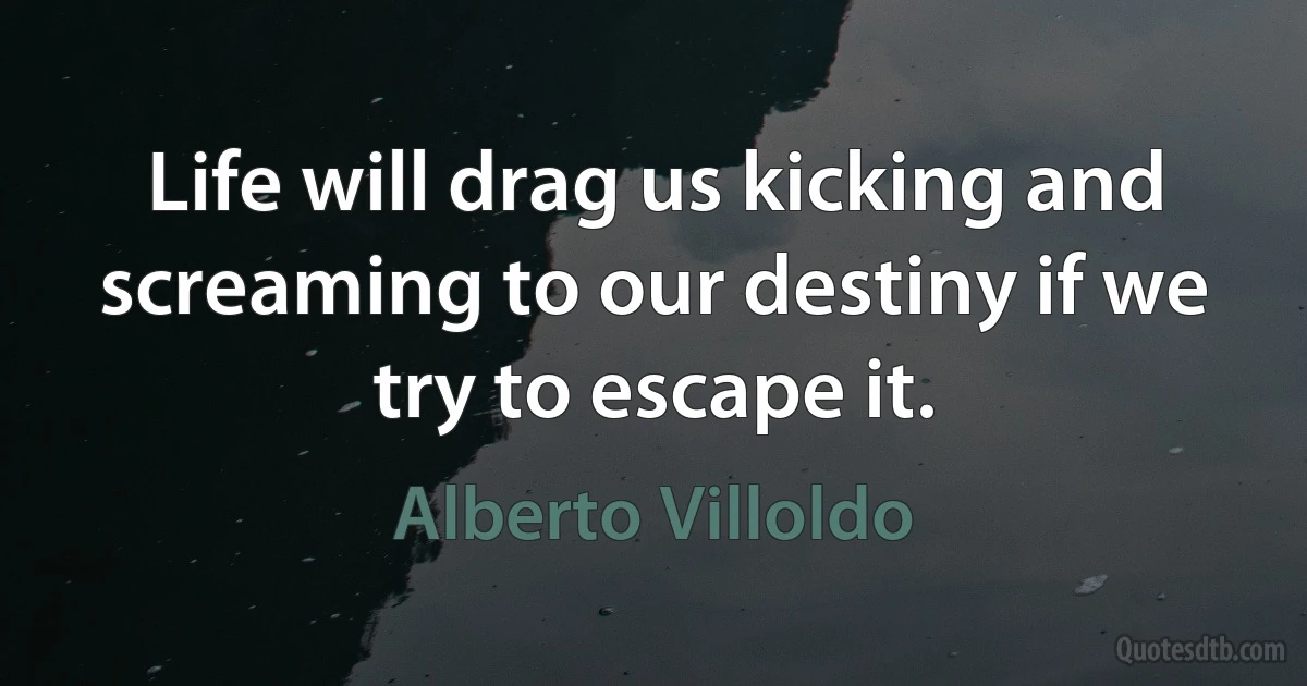 Life will drag us kicking and screaming to our destiny if we try to escape it. (Alberto Villoldo)