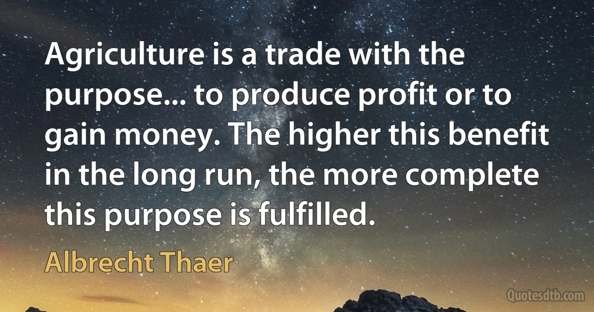 Agriculture is a trade with the purpose... to produce profit or to gain money. The higher this benefit in the long run, the more complete this purpose is fulfilled. (Albrecht Thaer)