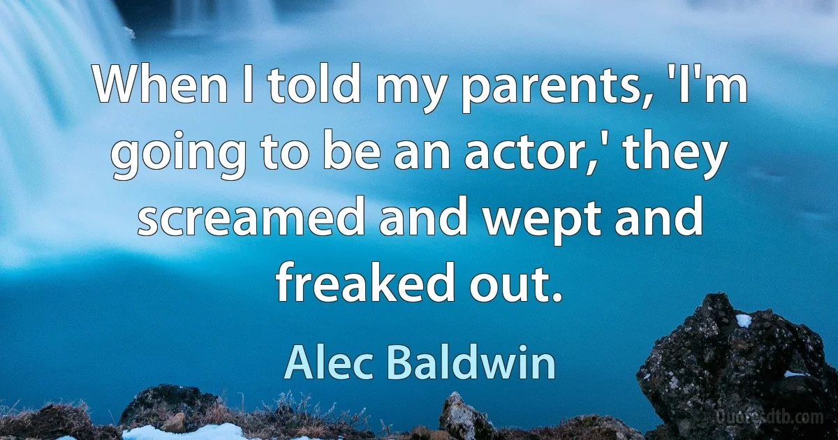 When I told my parents, 'I'm going to be an actor,' they screamed and wept and freaked out. (Alec Baldwin)