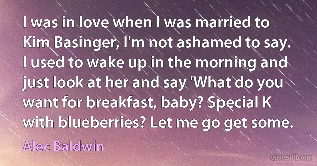 I was in love when I was married to Kim Basinger, I'm not ashamed to say. I used to wake up in the morning and just look at her and say 'What do you want for breakfast, baby? Special K with blueberries? Let me go get some. (Alec Baldwin)