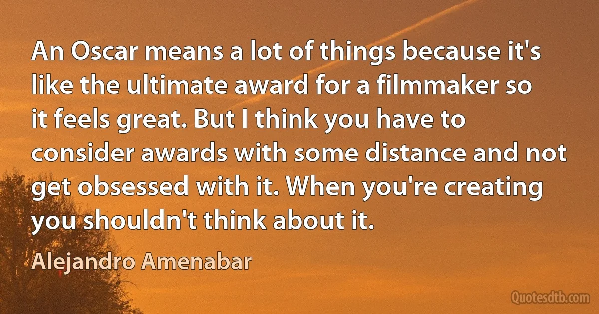 An Oscar means a lot of things because it's like the ultimate award for a filmmaker so it feels great. But I think you have to consider awards with some distance and not get obsessed with it. When you're creating you shouldn't think about it. (Alejandro Amenabar)