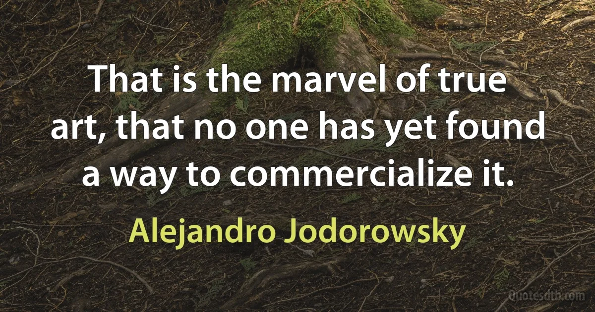 That is the marvel of true art, that no one has yet found a way to commercialize it. (Alejandro Jodorowsky)