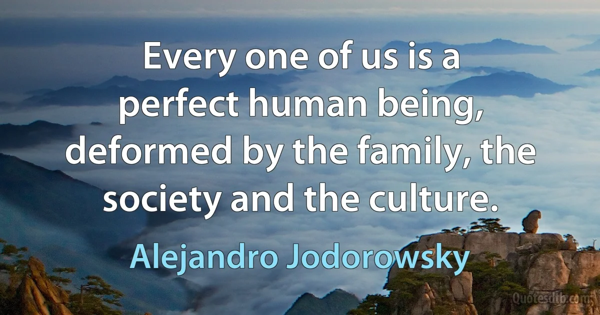 Every one of us is a perfect human being, deformed by the family, the society and the culture. (Alejandro Jodorowsky)