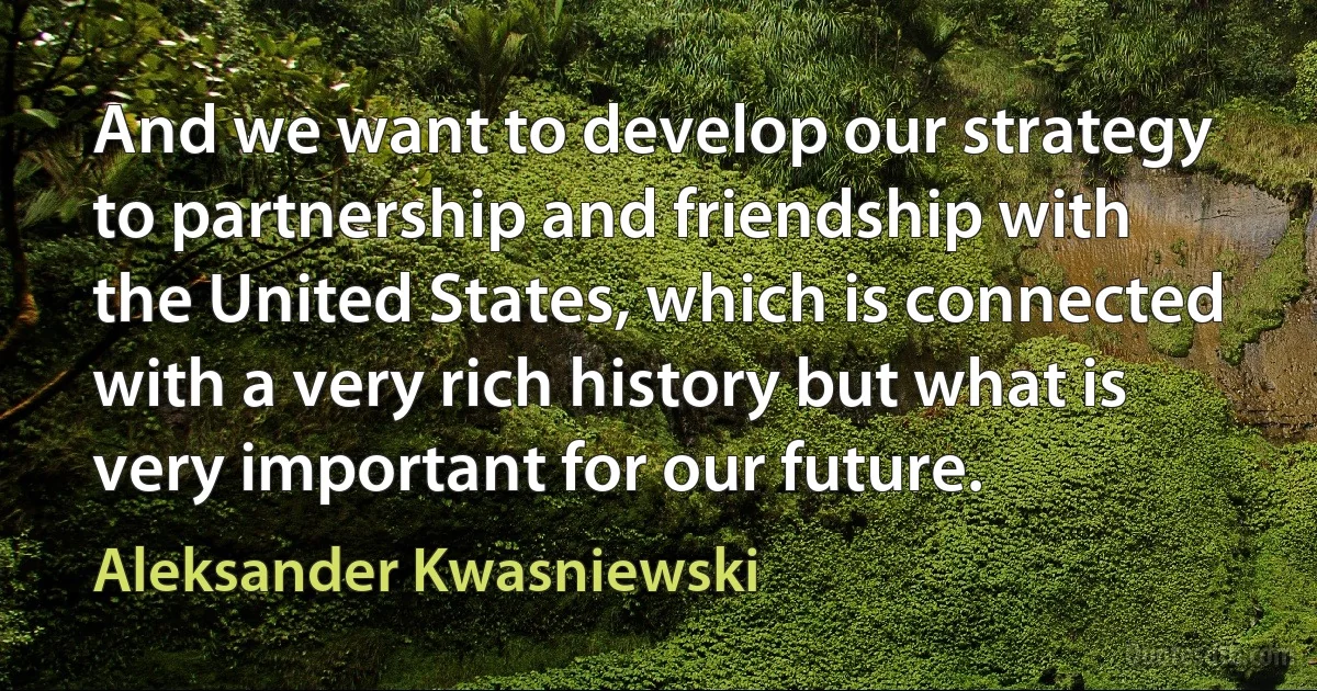 And we want to develop our strategy to partnership and friendship with the United States, which is connected with a very rich history but what is very important for our future. (Aleksander Kwasniewski)