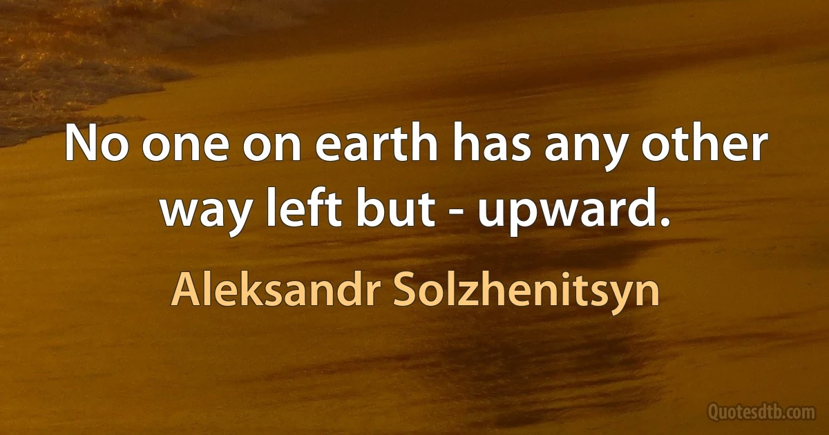 No one on earth has any other way left but - upward. (Aleksandr Solzhenitsyn)