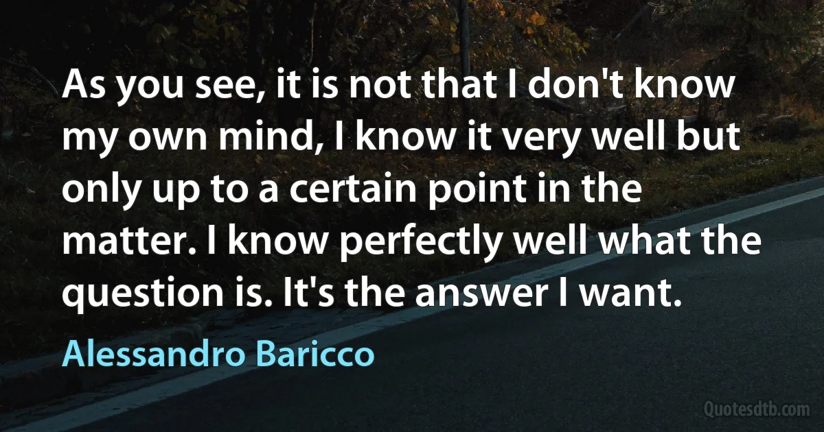 As you see, it is not that I don't know my own mind, I know it very well but only up to a certain point in the matter. I know perfectly well what the question is. It's the answer I want. (Alessandro Baricco)