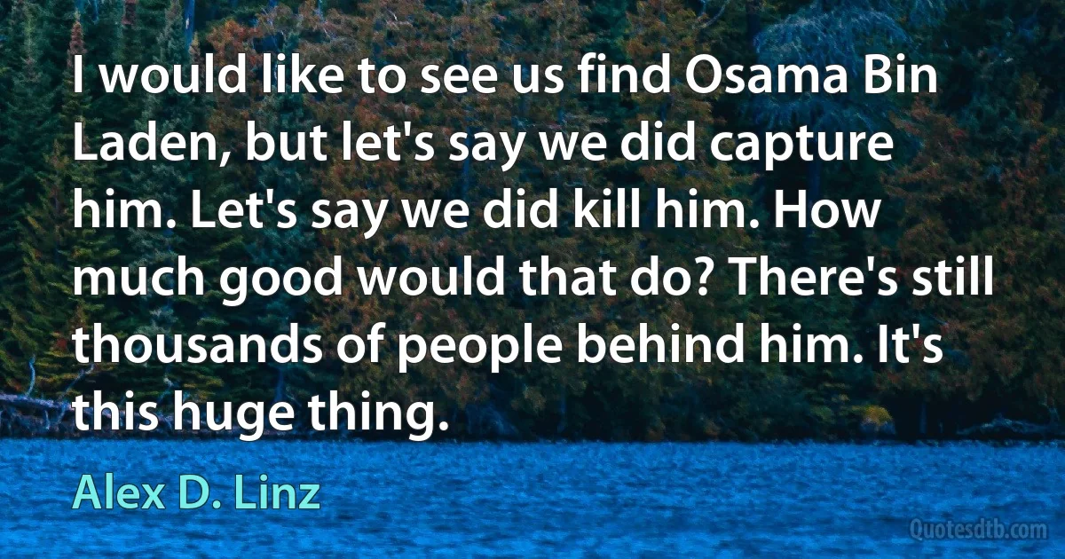 I would like to see us find Osama Bin Laden, but let's say we did capture him. Let's say we did kill him. How much good would that do? There's still thousands of people behind him. It's this huge thing. (Alex D. Linz)