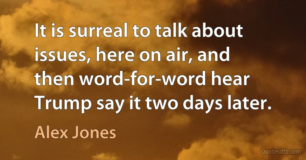 It is surreal to talk about issues, here on air, and then word-for-word hear Trump say it two days later. (Alex Jones)