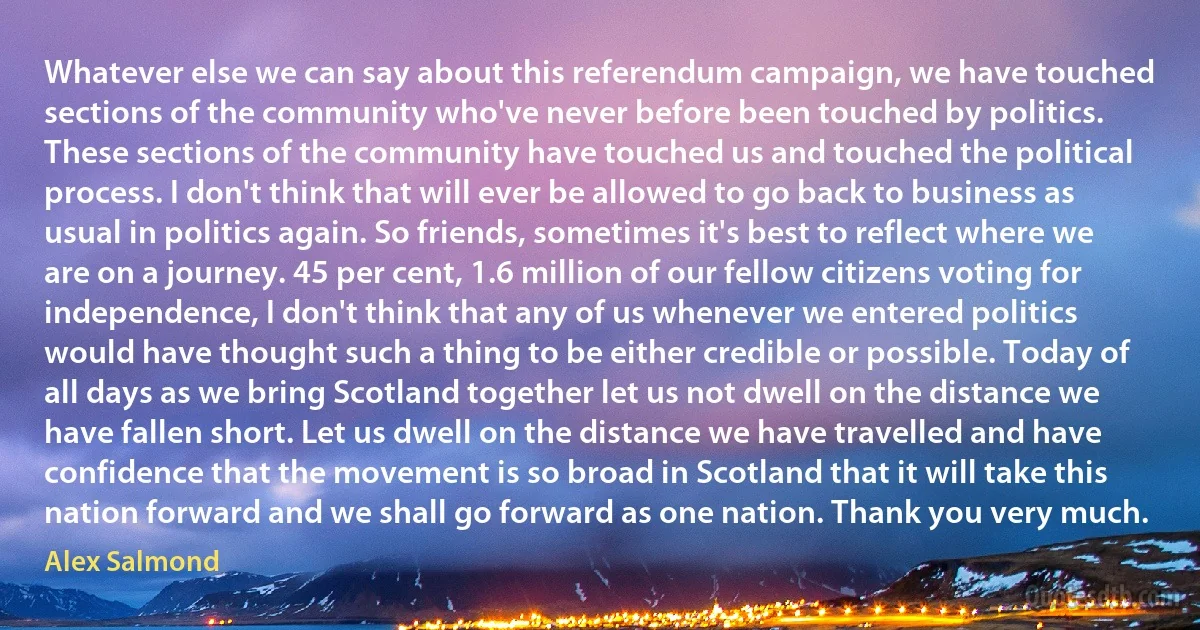 Whatever else we can say about this referendum campaign, we have touched sections of the community who've never before been touched by politics. These sections of the community have touched us and touched the political process. I don't think that will ever be allowed to go back to business as usual in politics again. So friends, sometimes it's best to reflect where we are on a journey. 45 per cent, 1.6 million of our fellow citizens voting for independence, I don't think that any of us whenever we entered politics would have thought such a thing to be either credible or possible. Today of all days as we bring Scotland together let us not dwell on the distance we have fallen short. Let us dwell on the distance we have travelled and have confidence that the movement is so broad in Scotland that it will take this nation forward and we shall go forward as one nation. Thank you very much. (Alex Salmond)