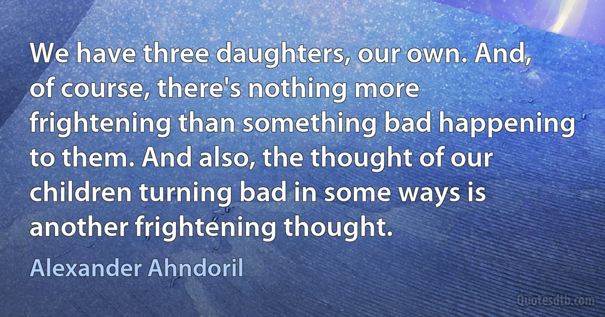 We have three daughters, our own. And, of course, there's nothing more frightening than something bad happening to them. And also, the thought of our children turning bad in some ways is another frightening thought. (Alexander Ahndoril)