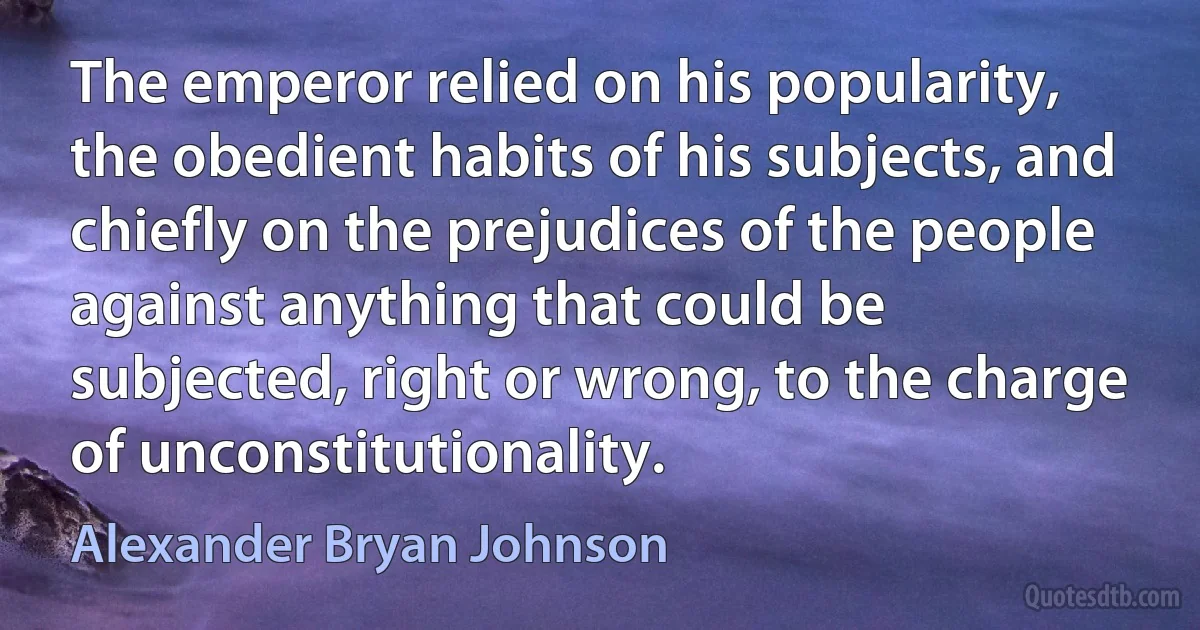 The emperor relied on his popularity, the obedient habits of his subjects, and chiefly on the prejudices of the people against anything that could be subjected, right or wrong, to the charge of unconstitutionality. (Alexander Bryan Johnson)