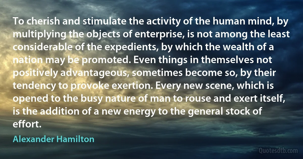 To cherish and stimulate the activity of the human mind, by multiplying the objects of enterprise, is not among the least considerable of the expedients, by which the wealth of a nation may be promoted. Even things in themselves not positively advantageous, sometimes become so, by their tendency to provoke exertion. Every new scene, which is opened to the busy nature of man to rouse and exert itself, is the addition of a new energy to the general stock of effort. (Alexander Hamilton)