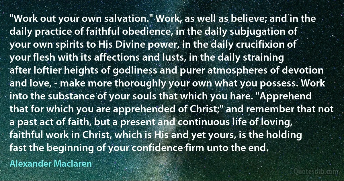 "Work out your own salvation." Work, as well as believe; and in the daily practice of faithful obedience, in the daily subjugation of your own spirits to His Divine power, in the daily crucifixion of your flesh with its affections and lusts, in the daily straining after loftier heights of godliness and purer atmospheres of devotion and love, - make more thoroughly your own what you possess. Work into the substance of your souls that which you hare. "Apprehend that for which you are apprehended of Christ;" and remember that not a past act of faith, but a present and continuous life of loving, faithful work in Christ, which is His and yet yours, is the holding fast the beginning of your confidence firm unto the end. (Alexander Maclaren)