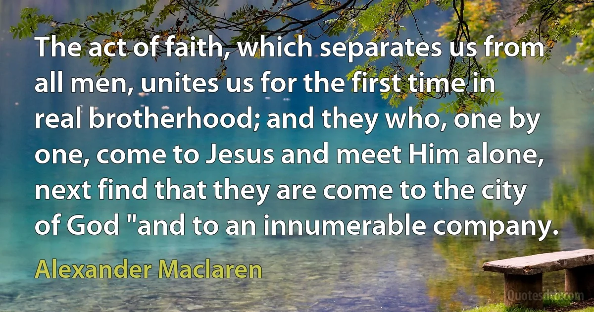 The act of faith, which separates us from all men, unites us for the first time in real brotherhood; and they who, one by one, come to Jesus and meet Him alone, next find that they are come to the city of God "and to an innumerable company. (Alexander Maclaren)