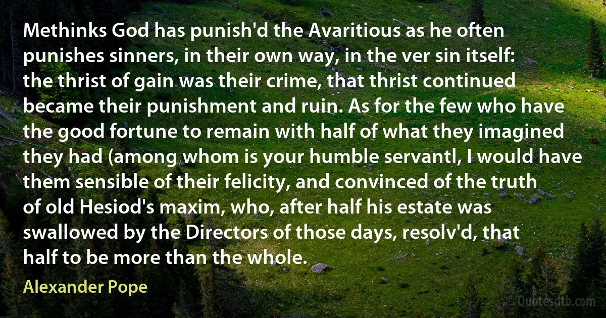 Methinks God has punish'd the Avaritious as he often punishes sinners, in their own way, in the ver sin itself: the thrist of gain was their crime, that thrist continued became their punishment and ruin. As for the few who have the good fortune to remain with half of what they imagined they had (among whom is your humble servantl, I would have them sensible of their felicity, and convinced of the truth of old Hesiod's maxim, who, after half his estate was swallowed by the Directors of those days, resolv'd, that half to be more than the whole. (Alexander Pope)