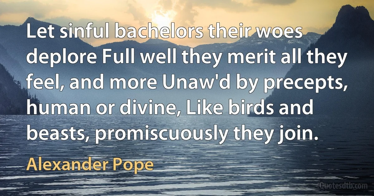 Let sinful bachelors their woes deplore Full well they merit all they feel, and more Unaw'd by precepts, human or divine, Like birds and beasts, promiscuously they join. (Alexander Pope)