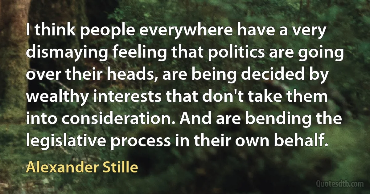 I think people everywhere have a very dismaying feeling that politics are going over their heads, are being decided by wealthy interests that don't take them into consideration. And are bending the legislative process in their own behalf. (Alexander Stille)