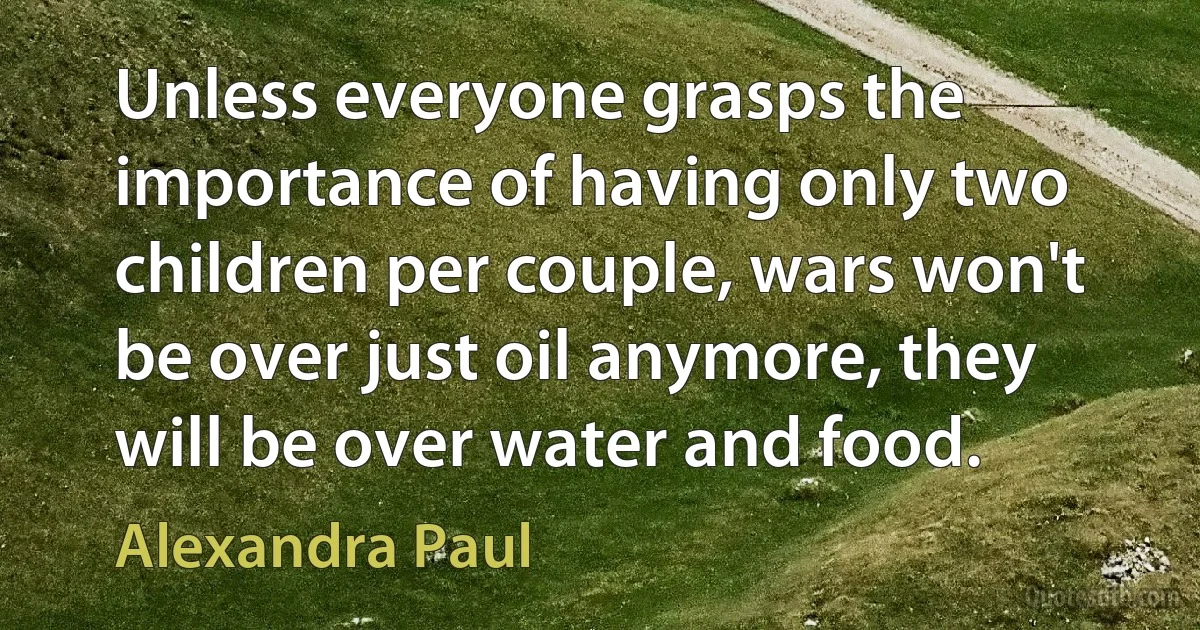 Unless everyone grasps the importance of having only two children per couple, wars won't be over just oil anymore, they will be over water and food. (Alexandra Paul)